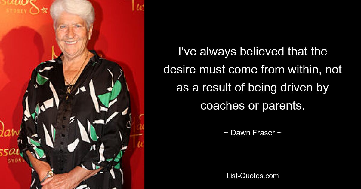 I've always believed that the desire must come from within, not as a result of being driven by coaches or parents. — © Dawn Fraser