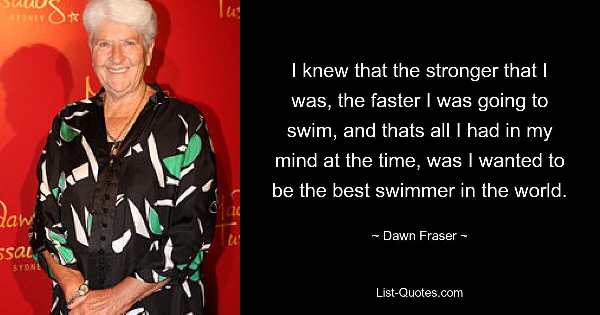 I knew that the stronger that I was, the faster I was going to swim, and thats all I had in my mind at the time, was I wanted to be the best swimmer in the world. — © Dawn Fraser