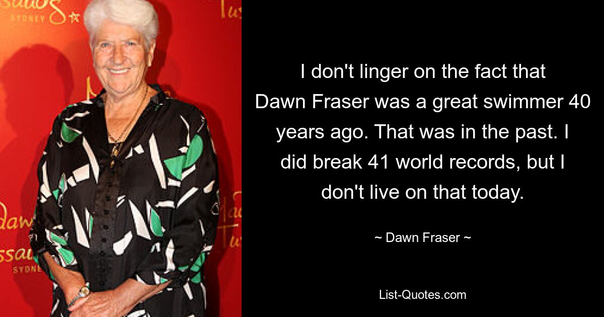 I don't linger on the fact that Dawn Fraser was a great swimmer 40 years ago. That was in the past. I did break 41 world records, but I don't live on that today. — © Dawn Fraser