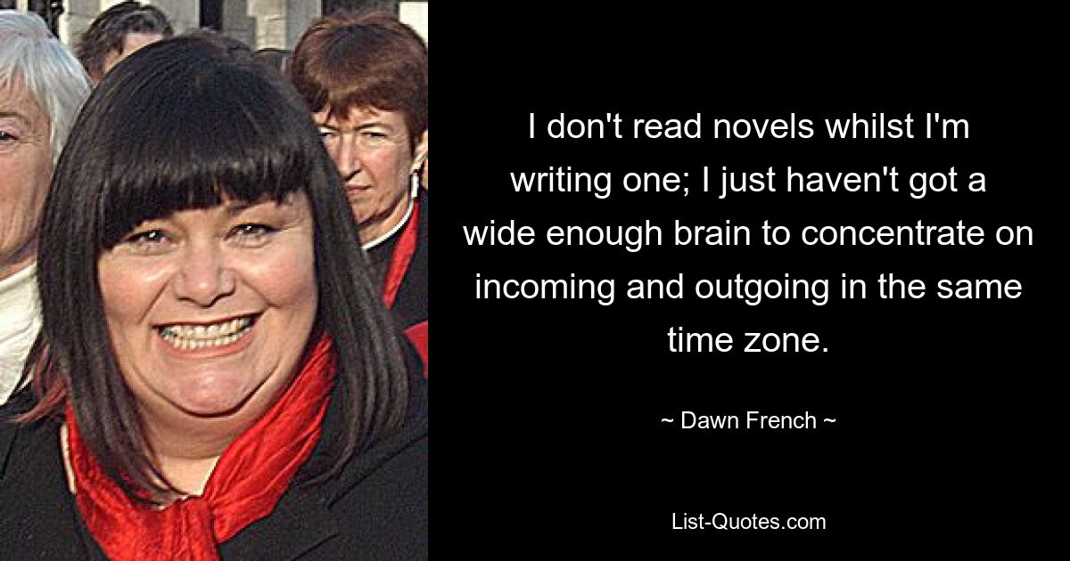 I don't read novels whilst I'm writing one; I just haven't got a wide enough brain to concentrate on incoming and outgoing in the same time zone. — © Dawn French