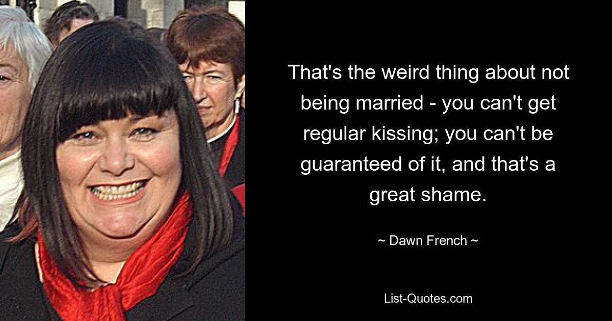 That's the weird thing about not being married - you can't get regular kissing; you can't be guaranteed of it, and that's a great shame. — © Dawn French