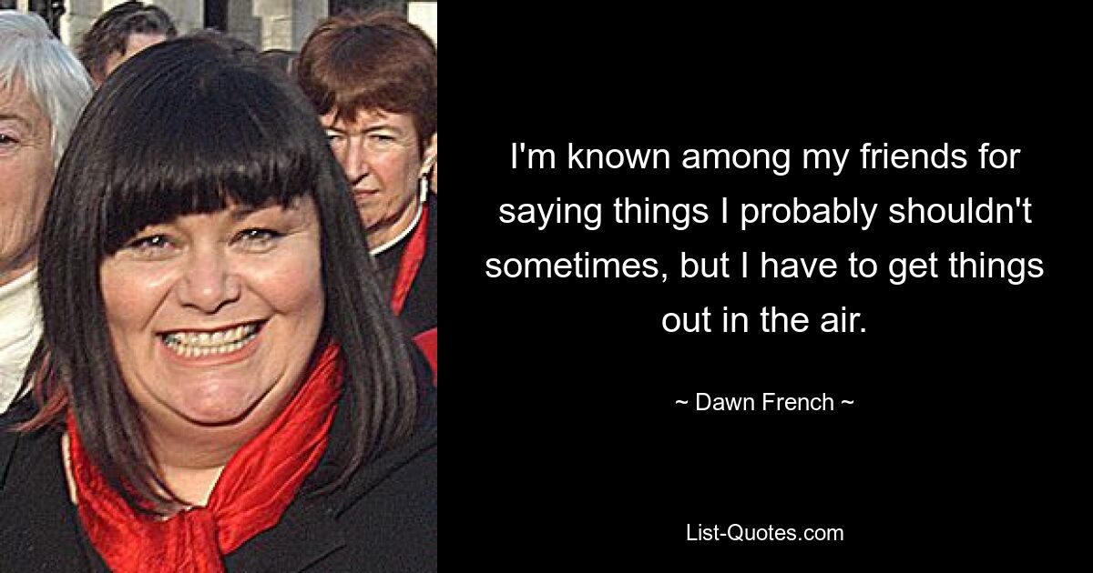 I'm known among my friends for saying things I probably shouldn't sometimes, but I have to get things out in the air. — © Dawn French