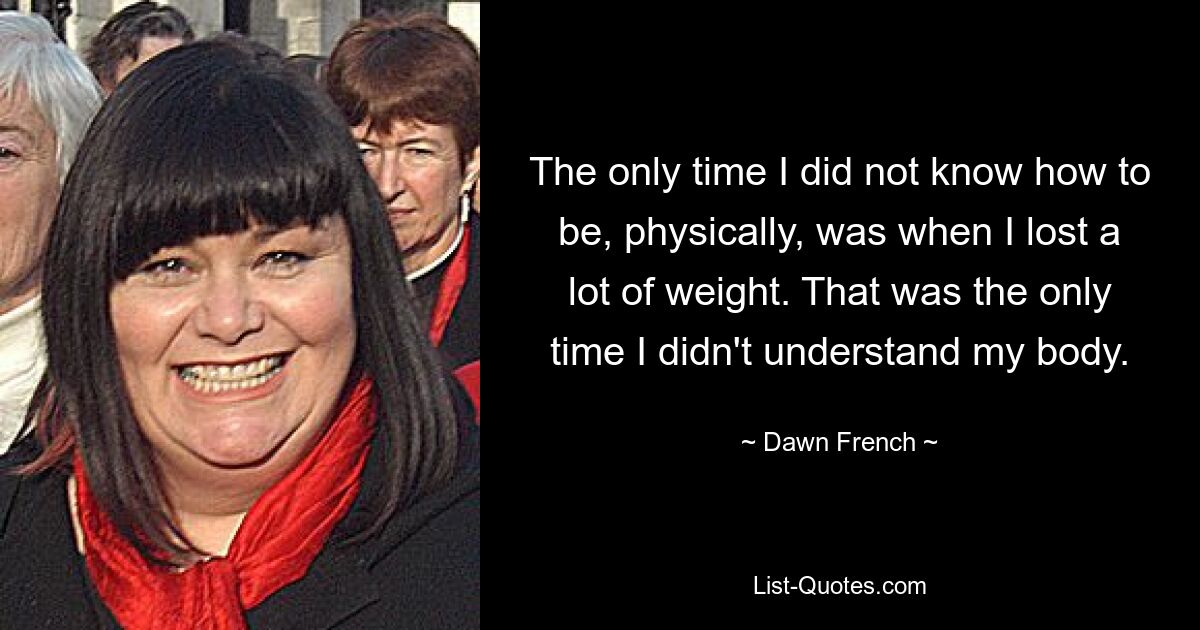 The only time I did not know how to be, physically, was when I lost a lot of weight. That was the only time I didn't understand my body. — © Dawn French