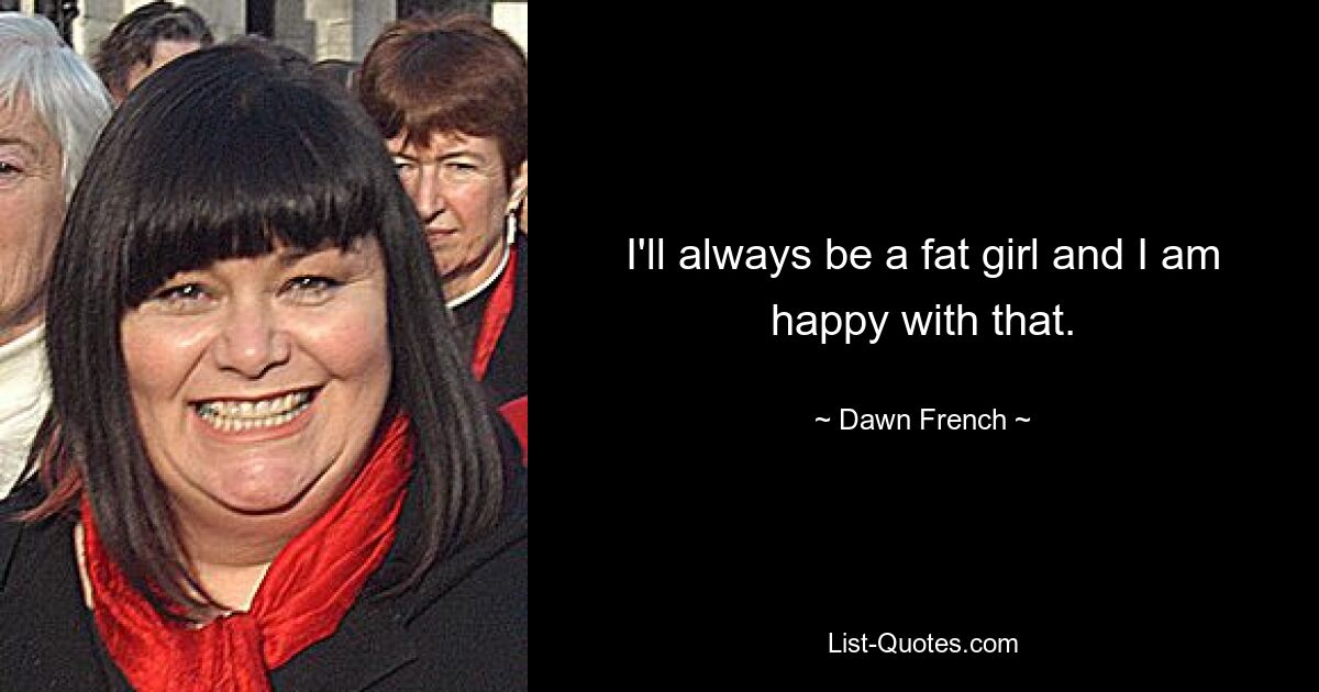 I'll always be a fat girl and I am happy with that. — © Dawn French