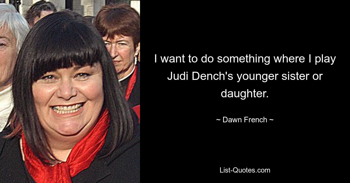 I want to do something where I play Judi Dench's younger sister or daughter. — © Dawn French