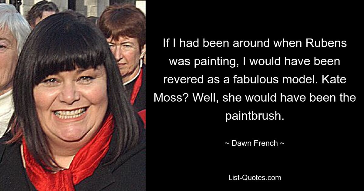 If I had been around when Rubens was painting, I would have been revered as a fabulous model. Kate Moss? Well, she would have been the paintbrush. — © Dawn French