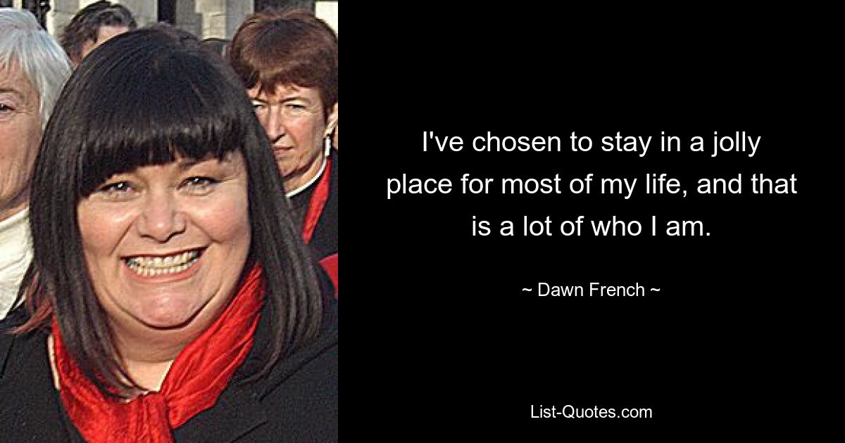 I've chosen to stay in a jolly place for most of my life, and that is a lot of who I am. — © Dawn French