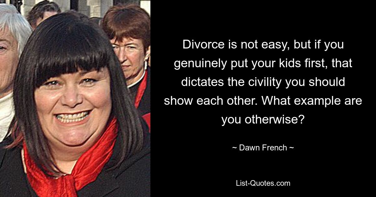 Divorce is not easy, but if you genuinely put your kids first, that dictates the civility you should show each other. What example are you otherwise? — © Dawn French