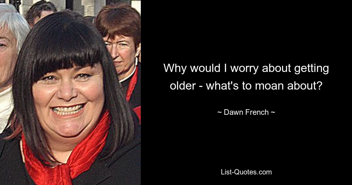 Why would I worry about getting older - what's to moan about? — © Dawn French