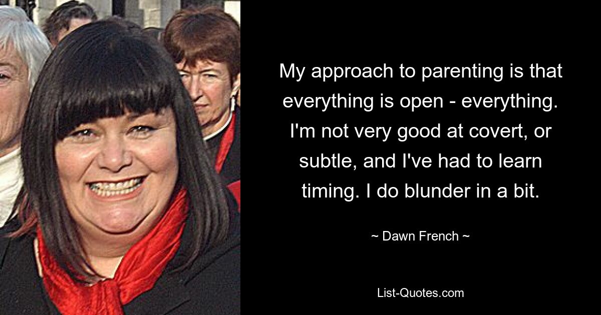 My approach to parenting is that everything is open - everything. I'm not very good at covert, or subtle, and I've had to learn timing. I do blunder in a bit. — © Dawn French