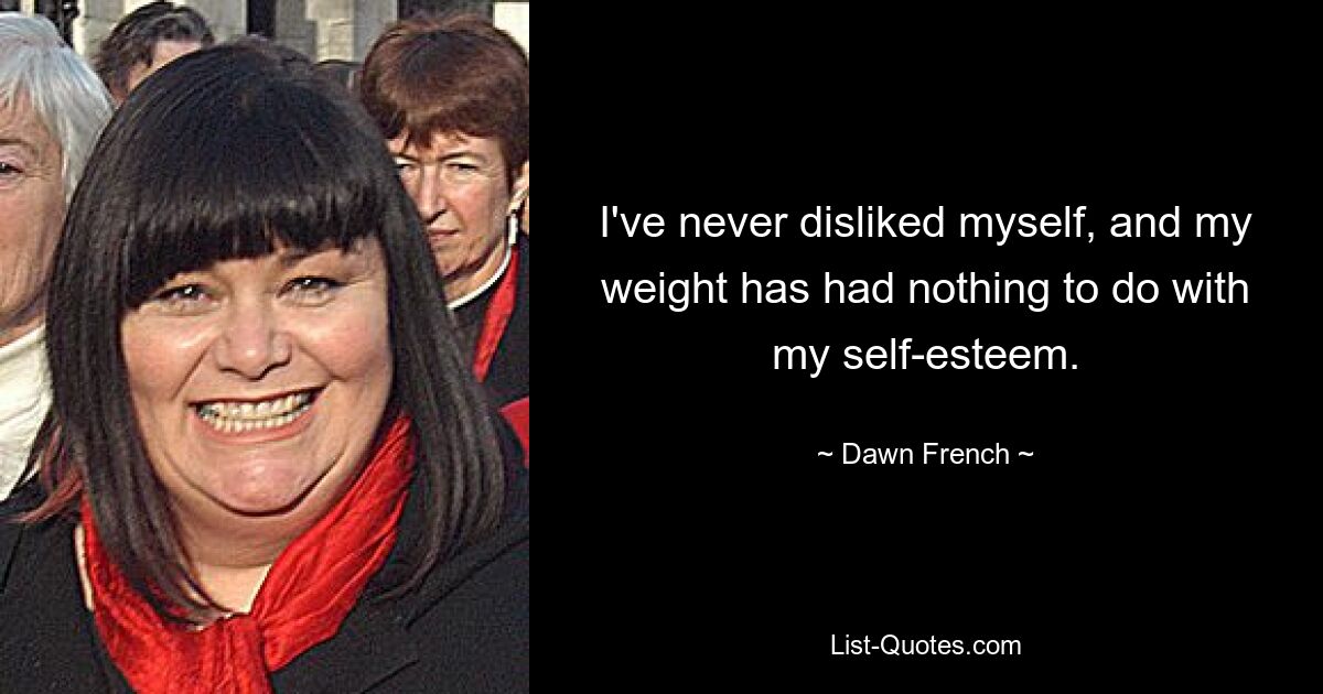 I've never disliked myself, and my weight has had nothing to do with my self-esteem. — © Dawn French