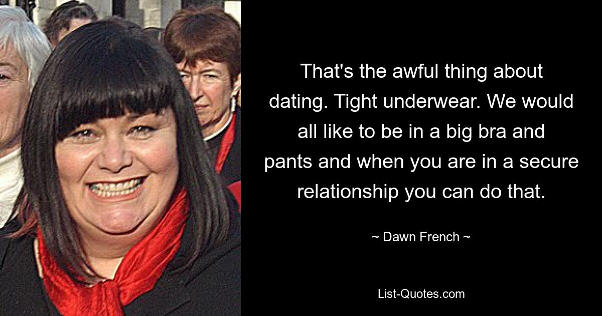 That's the awful thing about dating. Tight underwear. We would all like to be in a big bra and pants and when you are in a secure relationship you can do that. — © Dawn French