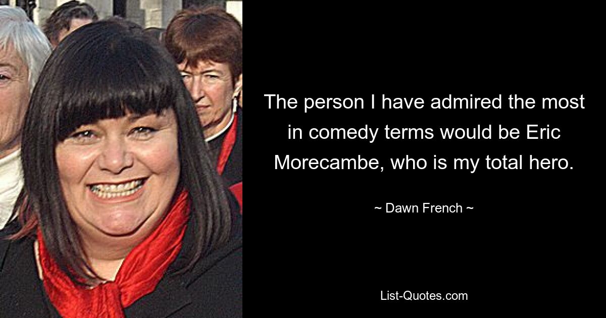 The person I have admired the most in comedy terms would be Eric Morecambe, who is my total hero. — © Dawn French