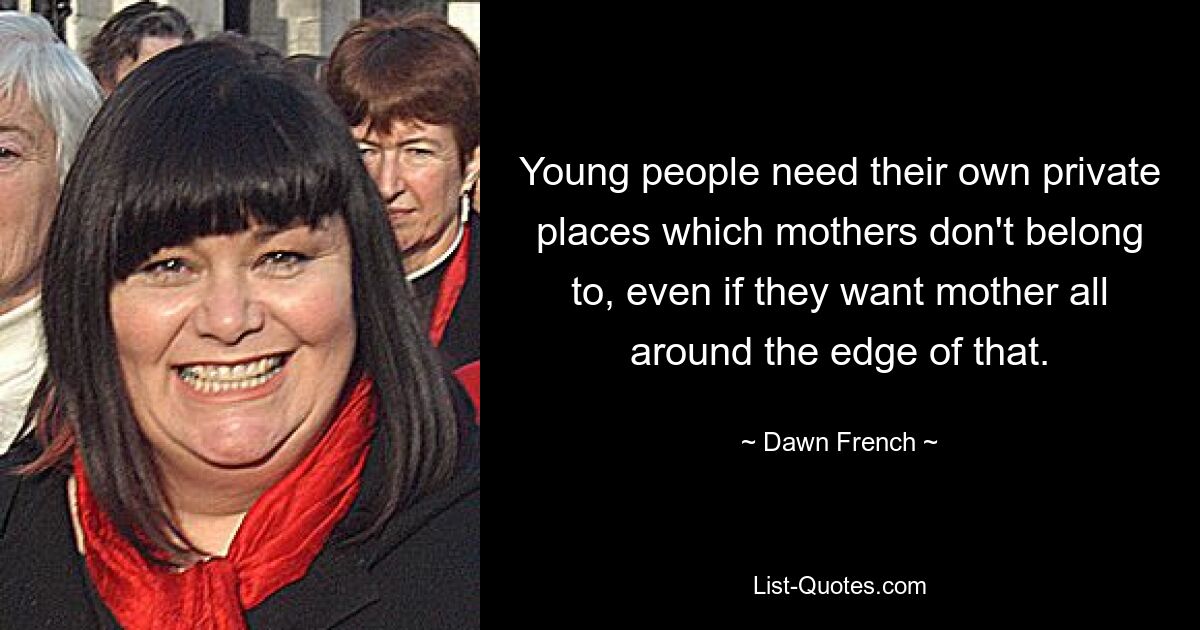 Young people need their own private places which mothers don't belong to, even if they want mother all around the edge of that. — © Dawn French