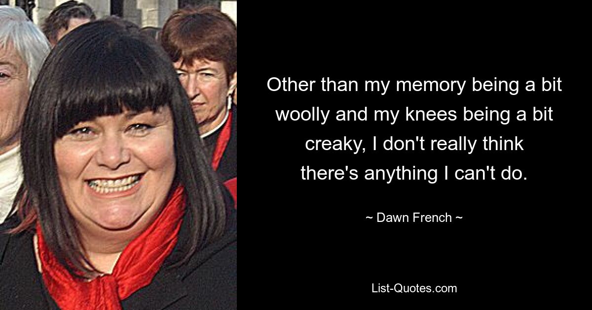 Other than my memory being a bit woolly and my knees being a bit creaky, I don't really think there's anything I can't do. — © Dawn French