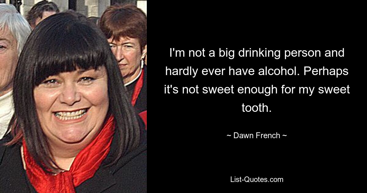 I'm not a big drinking person and hardly ever have alcohol. Perhaps it's not sweet enough for my sweet tooth. — © Dawn French