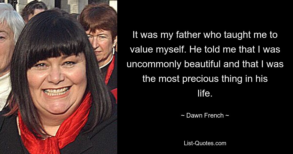 It was my father who taught me to value myself. He told me that I was uncommonly beautiful and that I was the most precious thing in his life. — © Dawn French