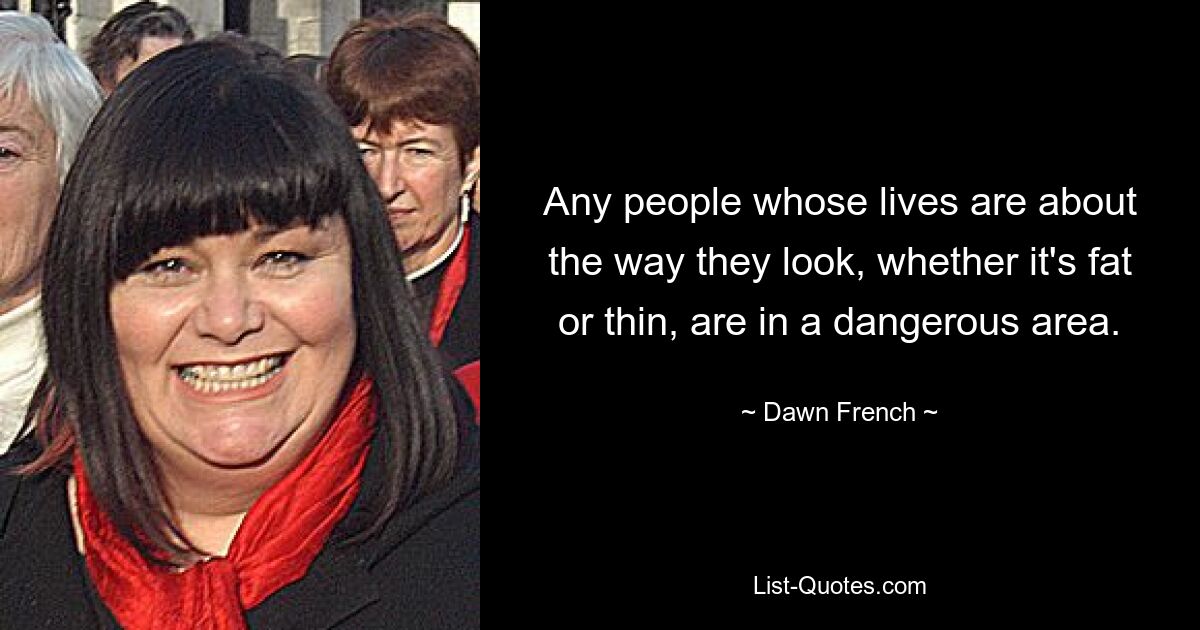 Any people whose lives are about the way they look, whether it's fat or thin, are in a dangerous area. — © Dawn French