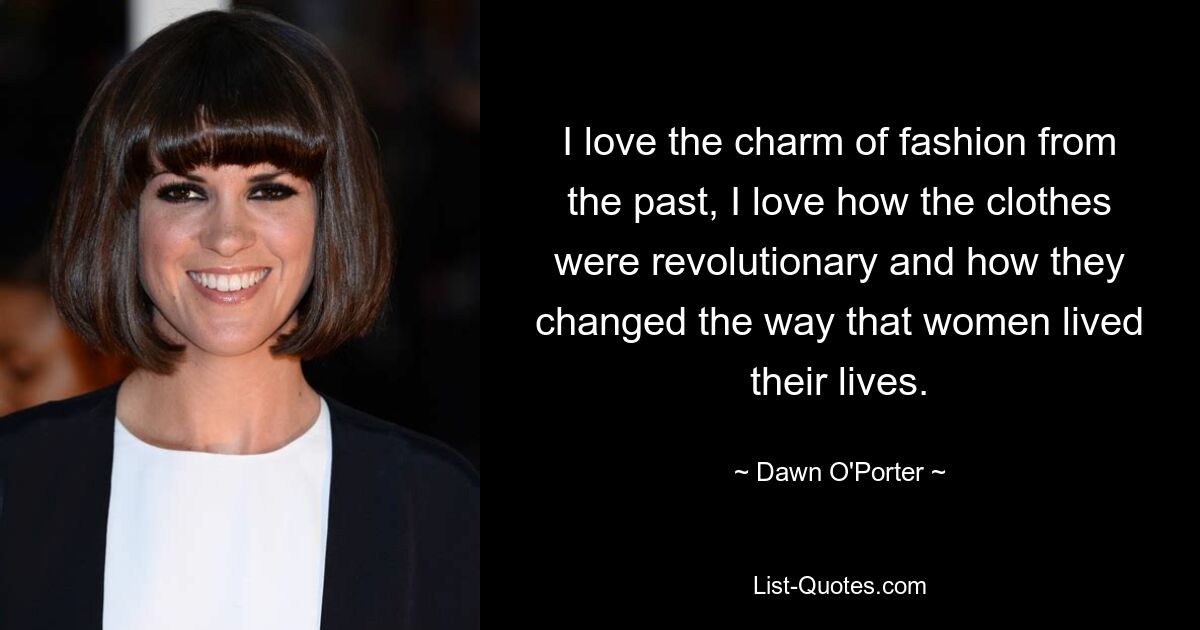 I love the charm of fashion from the past, I love how the clothes were revolutionary and how they changed the way that women lived their lives. — © Dawn O'Porter