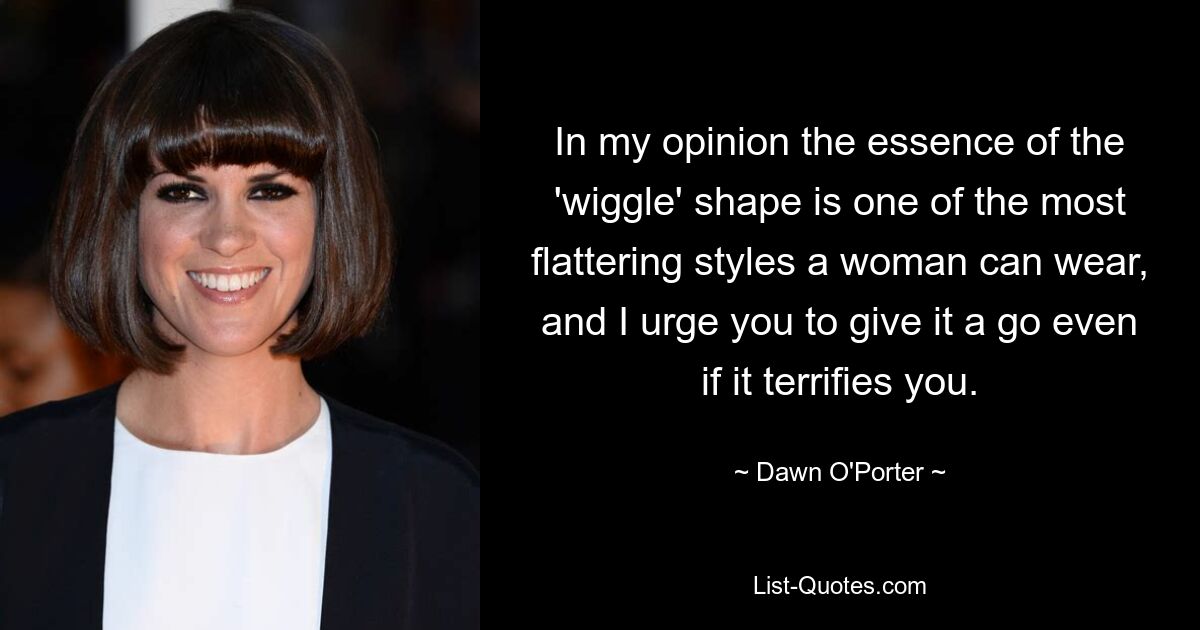 In my opinion the essence of the 'wiggle' shape is one of the most flattering styles a woman can wear, and I urge you to give it a go even if it terrifies you. — © Dawn O'Porter