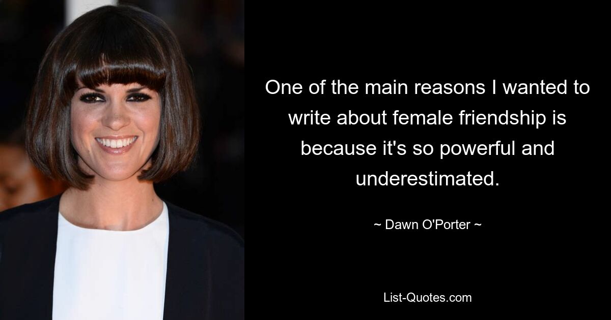 One of the main reasons I wanted to write about female friendship is because it's so powerful and underestimated. — © Dawn O'Porter