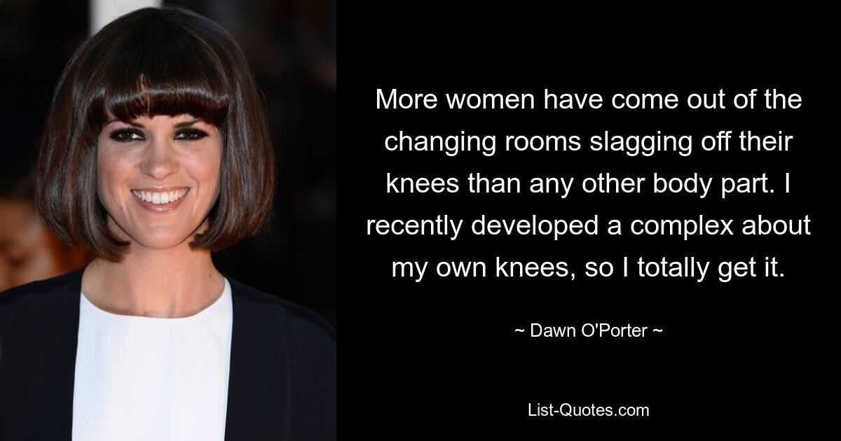 More women have come out of the changing rooms slagging off their knees than any other body part. I recently developed a complex about my own knees, so I totally get it. — © Dawn O'Porter