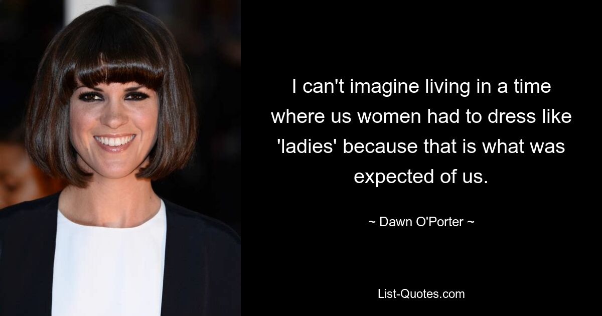 I can't imagine living in a time where us women had to dress like 'ladies' because that is what was expected of us. — © Dawn O'Porter