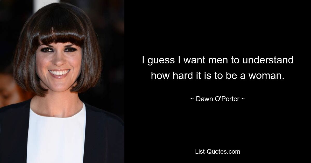 I guess I want men to understand how hard it is to be a woman. — © Dawn O'Porter