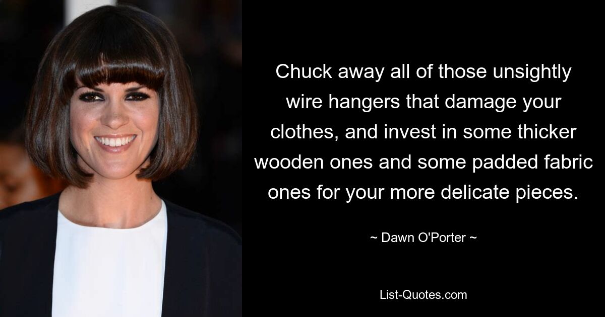 Chuck away all of those unsightly wire hangers that damage your clothes, and invest in some thicker wooden ones and some padded fabric ones for your more delicate pieces. — © Dawn O'Porter