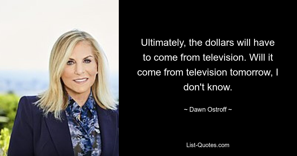 Ultimately, the dollars will have to come from television. Will it come from television tomorrow, I don't know. — © Dawn Ostroff