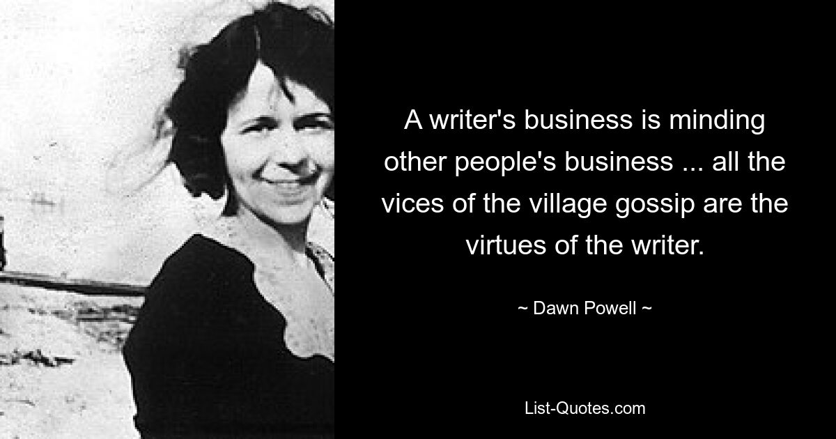 A writer's business is minding other people's business ... all the vices of the village gossip are the virtues of the writer. — © Dawn Powell