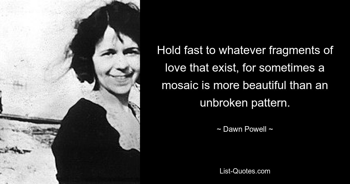 Hold fast to whatever fragments of love that exist, for sometimes a mosaic is more beautiful than an unbroken pattern. — © Dawn Powell