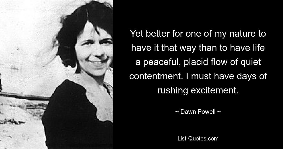 Yet better for one of my nature to have it that way than to have life a peaceful, placid flow of quiet contentment. I must have days of rushing excitement. — © Dawn Powell