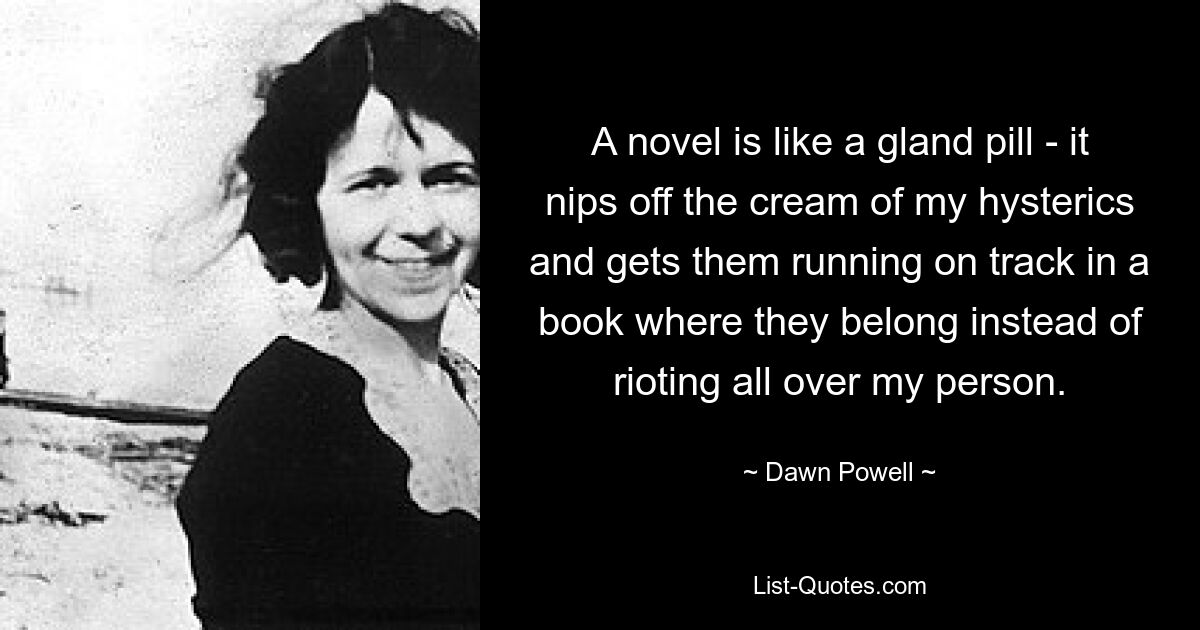 A novel is like a gland pill - it nips off the cream of my hysterics and gets them running on track in a book where they belong instead of rioting all over my person. — © Dawn Powell