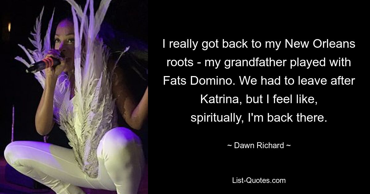 I really got back to my New Orleans roots - my grandfather played with Fats Domino. We had to leave after Katrina, but I feel like, spiritually, I'm back there. — © Dawn Richard