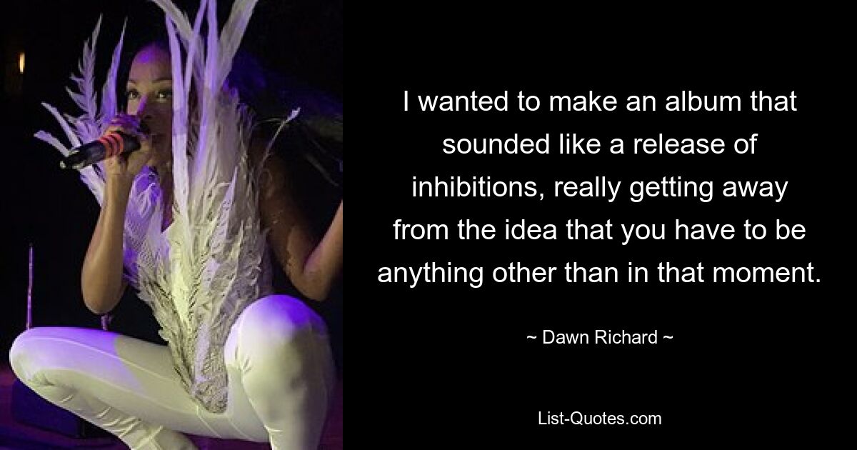 I wanted to make an album that sounded like a release of inhibitions, really getting away from the idea that you have to be anything other than in that moment. — © Dawn Richard