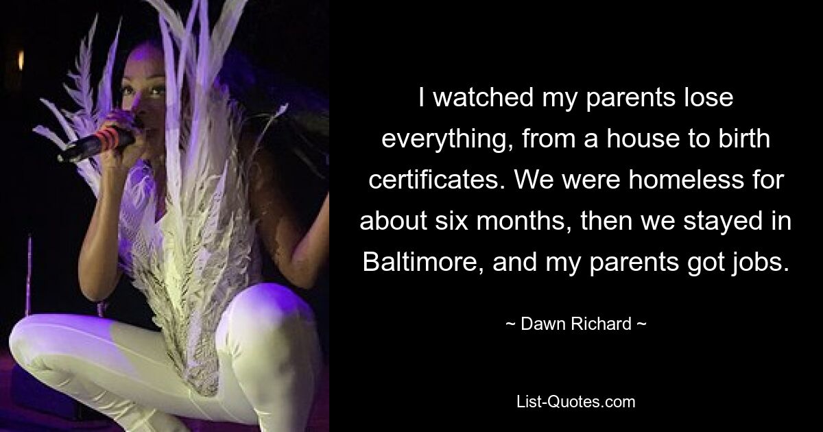 I watched my parents lose everything, from a house to birth certificates. We were homeless for about six months, then we stayed in Baltimore, and my parents got jobs. — © Dawn Richard