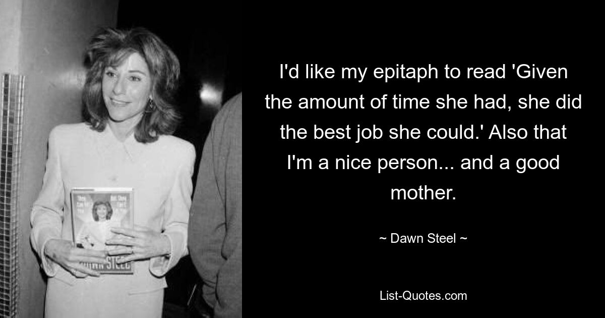 I'd like my epitaph to read 'Given the amount of time she had, she did the best job she could.' Also that I'm a nice person... and a good mother. — © Dawn Steel