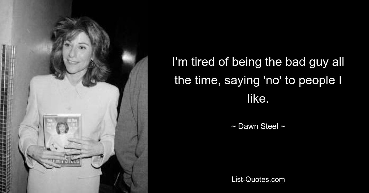 I'm tired of being the bad guy all the time, saying 'no' to people I like. — © Dawn Steel