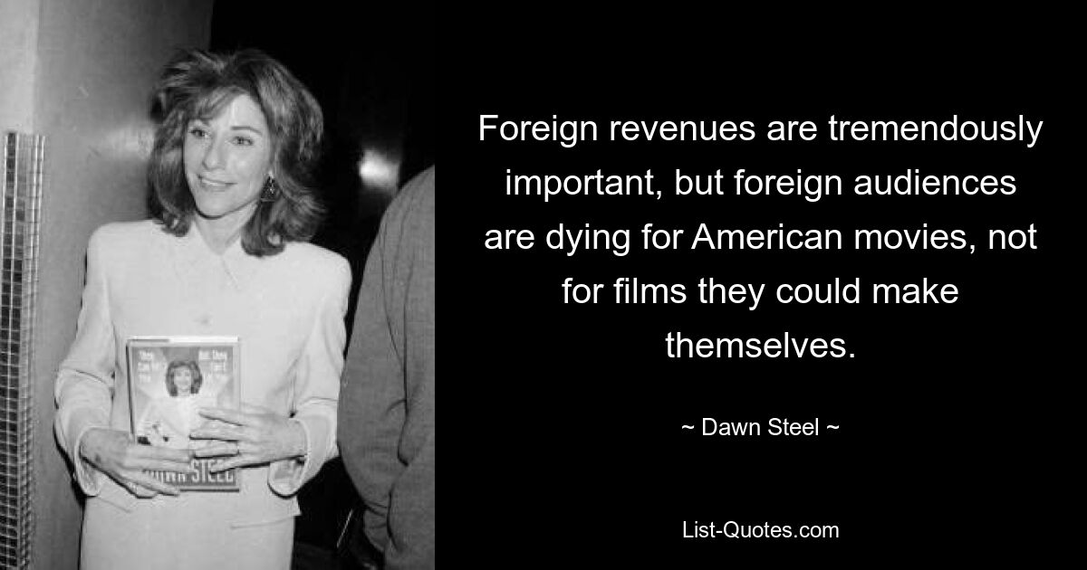 Foreign revenues are tremendously important, but foreign audiences are dying for American movies, not for films they could make themselves. — © Dawn Steel