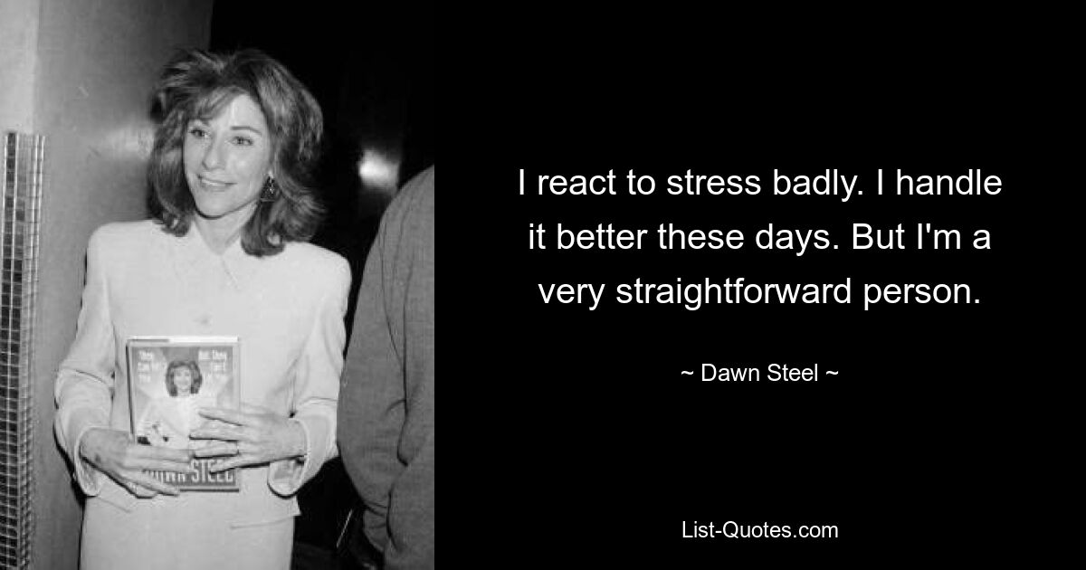 I react to stress badly. I handle it better these days. But I'm a very straightforward person. — © Dawn Steel