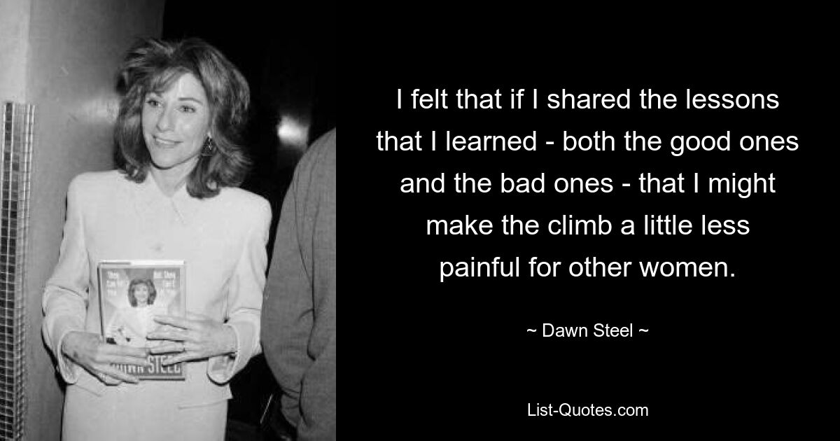 I felt that if I shared the lessons that I learned - both the good ones and the bad ones - that I might make the climb a little less painful for other women. — © Dawn Steel