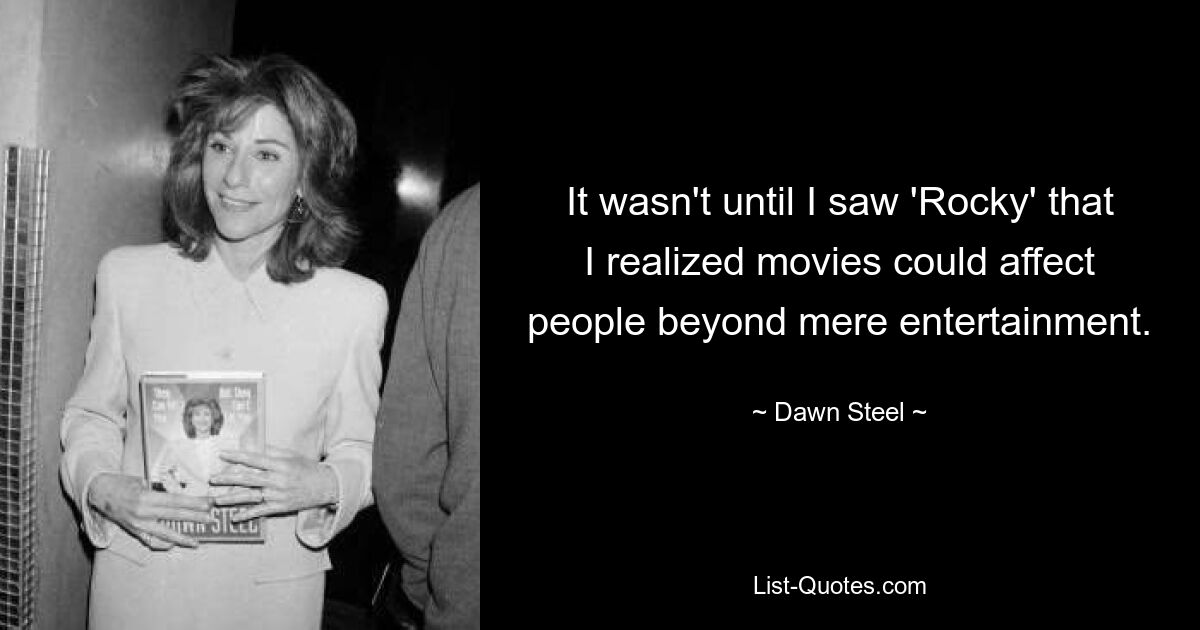 It wasn't until I saw 'Rocky' that I realized movies could affect people beyond mere entertainment. — © Dawn Steel