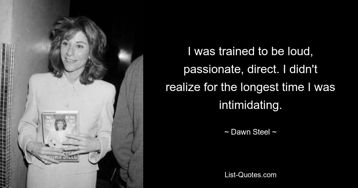 I was trained to be loud, passionate, direct. I didn't realize for the longest time I was intimidating. — © Dawn Steel