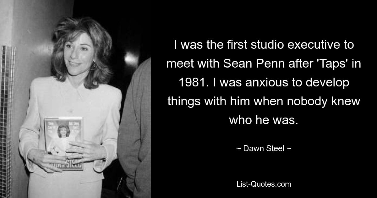 I was the first studio executive to meet with Sean Penn after 'Taps' in 1981. I was anxious to develop things with him when nobody knew who he was. — © Dawn Steel