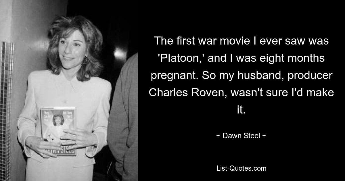 The first war movie I ever saw was 'Platoon,' and I was eight months pregnant. So my husband, producer Charles Roven, wasn't sure I'd make it. — © Dawn Steel