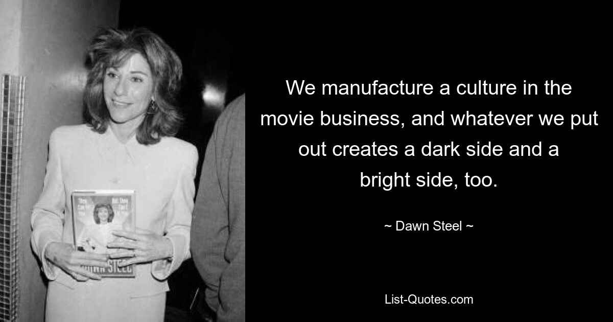 We manufacture a culture in the movie business, and whatever we put out creates a dark side and a bright side, too. — © Dawn Steel