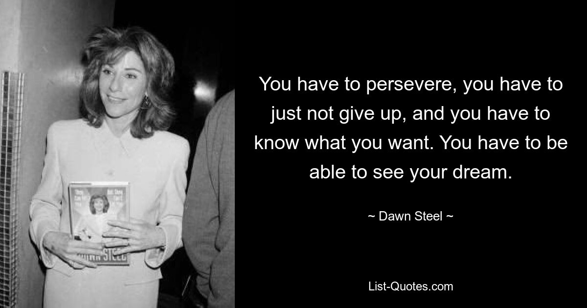 You have to persevere, you have to just not give up, and you have to know what you want. You have to be able to see your dream. — © Dawn Steel