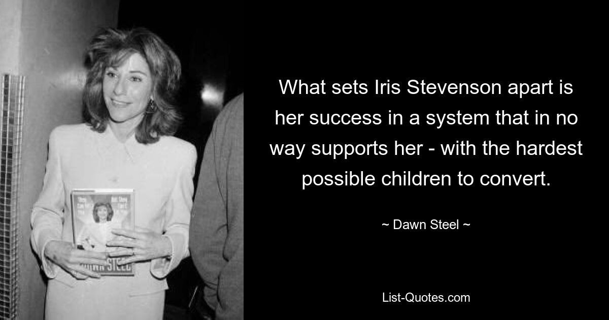 What sets Iris Stevenson apart is her success in a system that in no way supports her - with the hardest possible children to convert. — © Dawn Steel