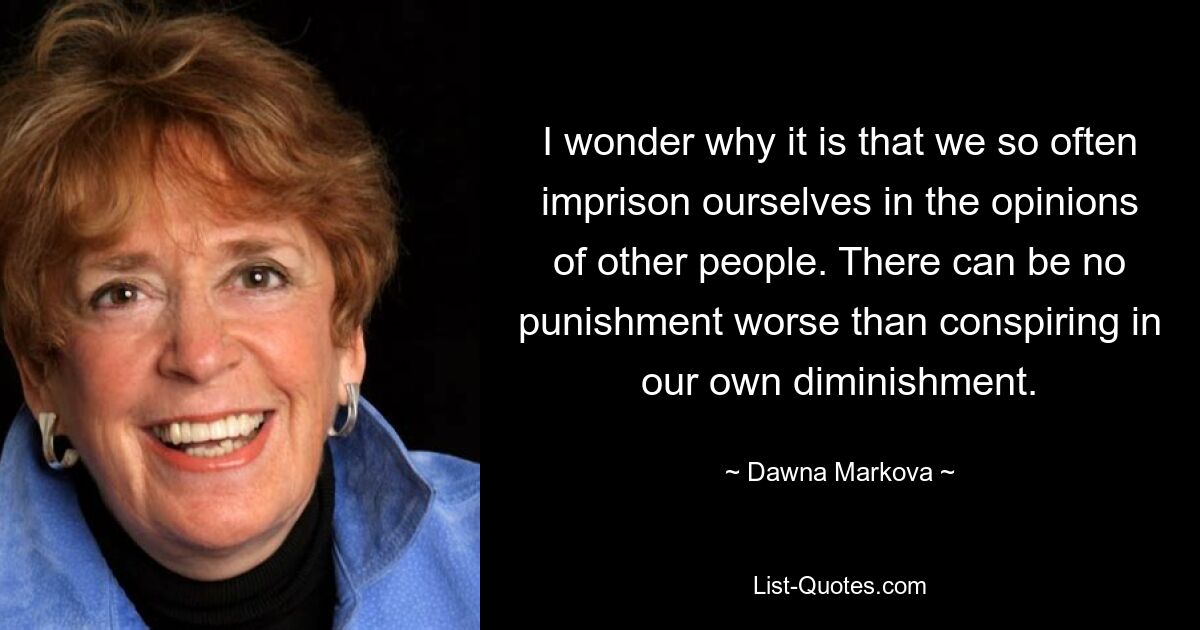 I wonder why it is that we so often imprison ourselves in the opinions of other people. There can be no punishment worse than conspiring in our own diminishment. — © Dawna Markova